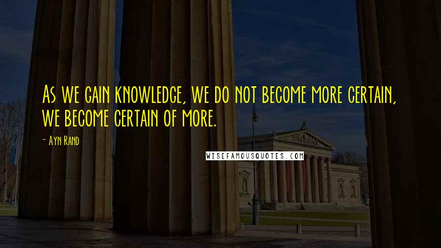 Ayn Rand Quotes: As we gain knowledge, we do not become more certain, we become certain of more.