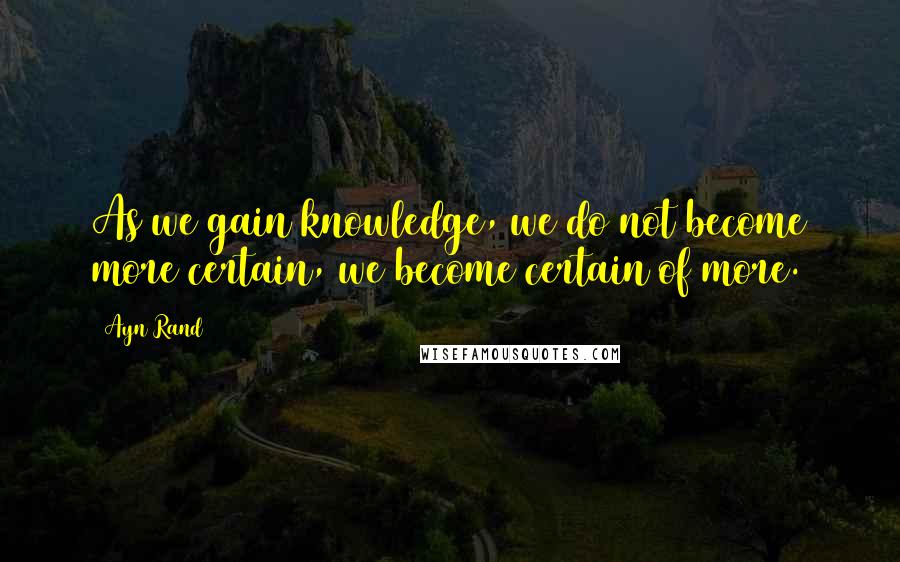 Ayn Rand Quotes: As we gain knowledge, we do not become more certain, we become certain of more.