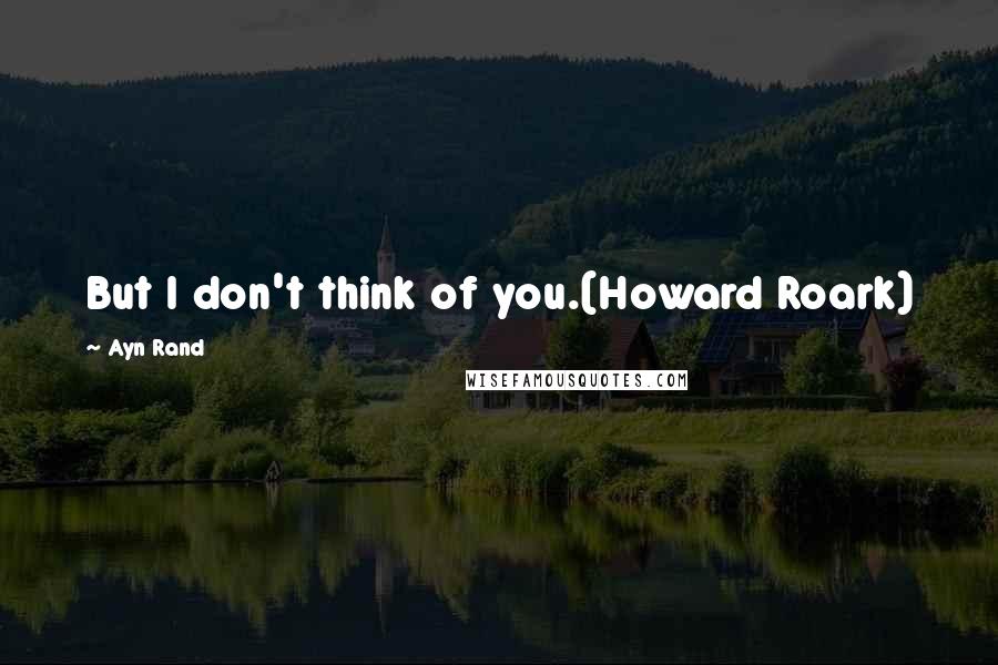 Ayn Rand Quotes: But I don't think of you.(Howard Roark)