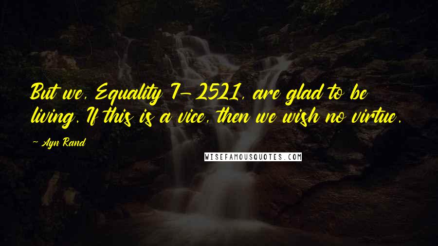 Ayn Rand Quotes: But we, Equality 7-2521, are glad to be living. If this is a vice, then we wish no virtue.