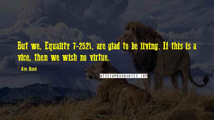 Ayn Rand Quotes: But we, Equality 7-2521, are glad to be living. If this is a vice, then we wish no virtue.