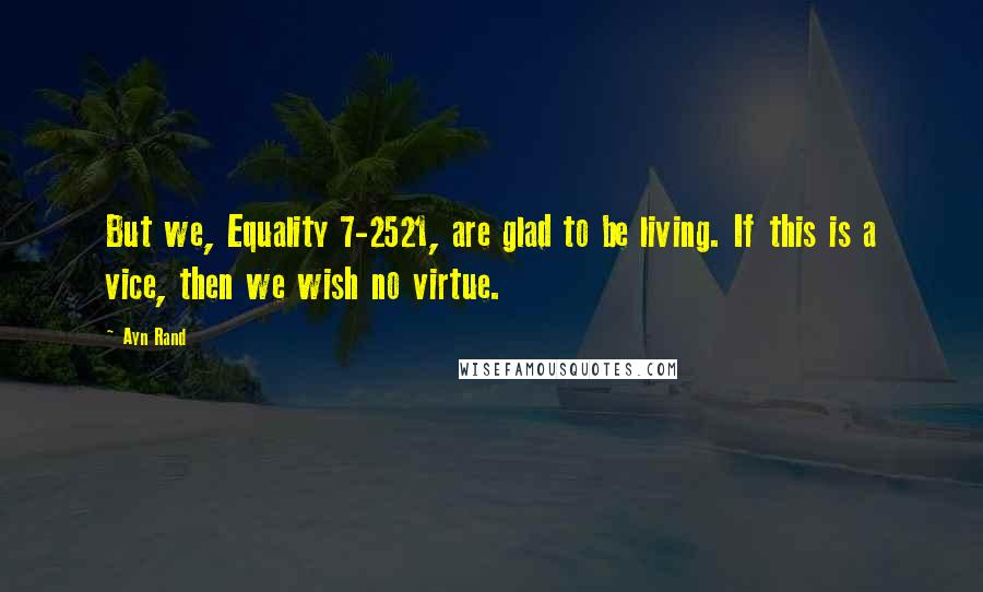 Ayn Rand Quotes: But we, Equality 7-2521, are glad to be living. If this is a vice, then we wish no virtue.