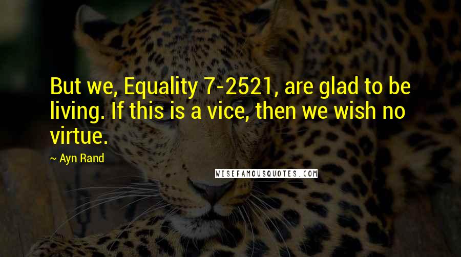 Ayn Rand Quotes: But we, Equality 7-2521, are glad to be living. If this is a vice, then we wish no virtue.