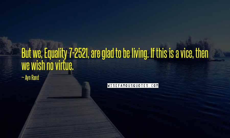 Ayn Rand Quotes: But we, Equality 7-2521, are glad to be living. If this is a vice, then we wish no virtue.