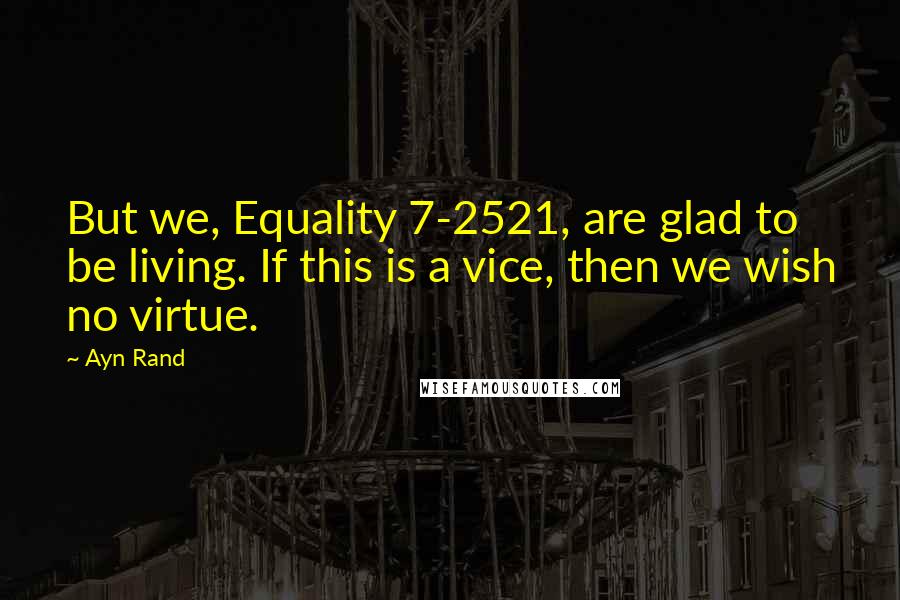 Ayn Rand Quotes: But we, Equality 7-2521, are glad to be living. If this is a vice, then we wish no virtue.