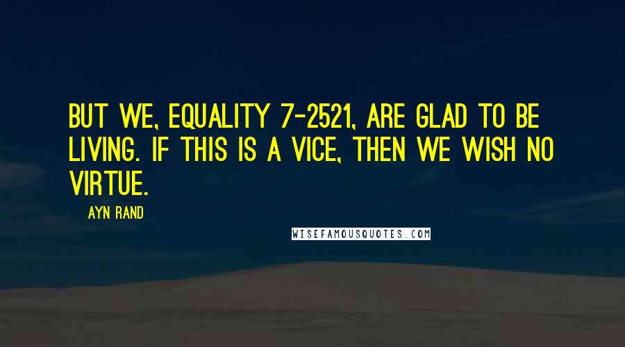 Ayn Rand Quotes: But we, Equality 7-2521, are glad to be living. If this is a vice, then we wish no virtue.