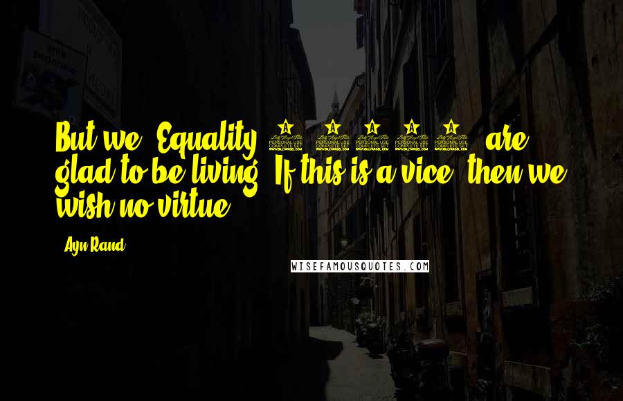 Ayn Rand Quotes: But we, Equality 7-2521, are glad to be living. If this is a vice, then we wish no virtue.