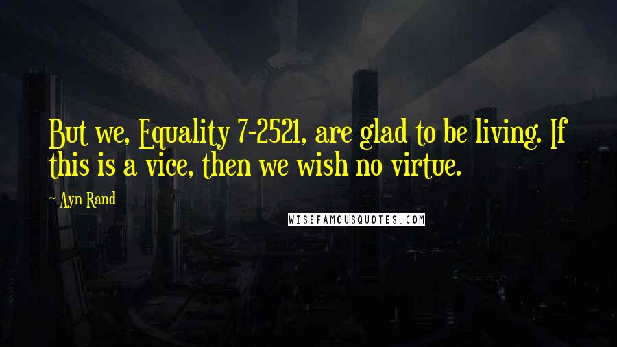 Ayn Rand Quotes: But we, Equality 7-2521, are glad to be living. If this is a vice, then we wish no virtue.