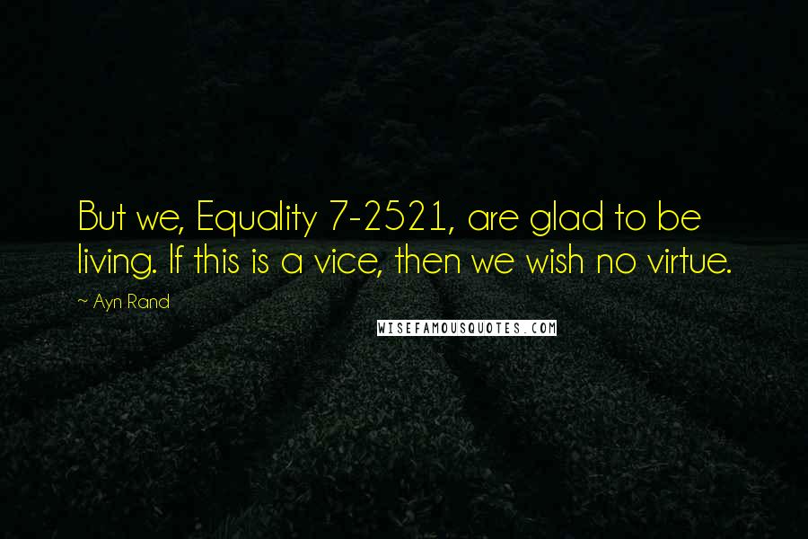 Ayn Rand Quotes: But we, Equality 7-2521, are glad to be living. If this is a vice, then we wish no virtue.