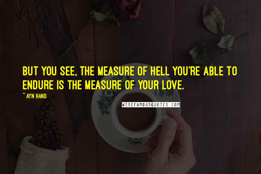 Ayn Rand Quotes: But you see, the measure of hell you're able to endure is the measure of your love.