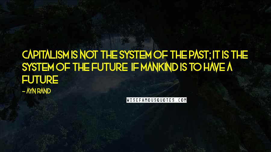 Ayn Rand Quotes: Capitalism is not the system of the past; it is the system of the future  if mankind is to have a future