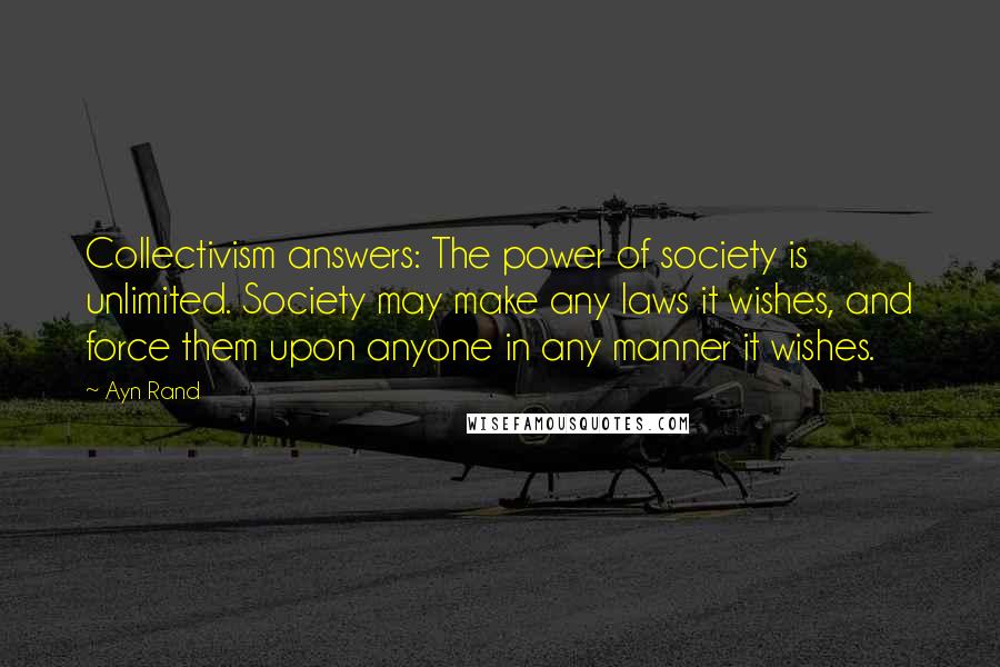 Ayn Rand Quotes: Collectivism answers: The power of society is unlimited. Society may make any laws it wishes, and force them upon anyone in any manner it wishes.