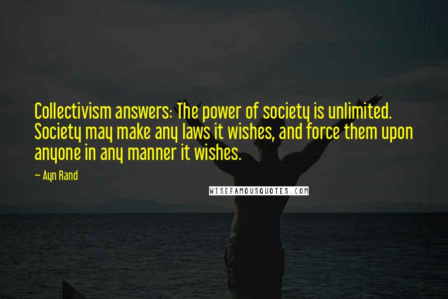 Ayn Rand Quotes: Collectivism answers: The power of society is unlimited. Society may make any laws it wishes, and force them upon anyone in any manner it wishes.