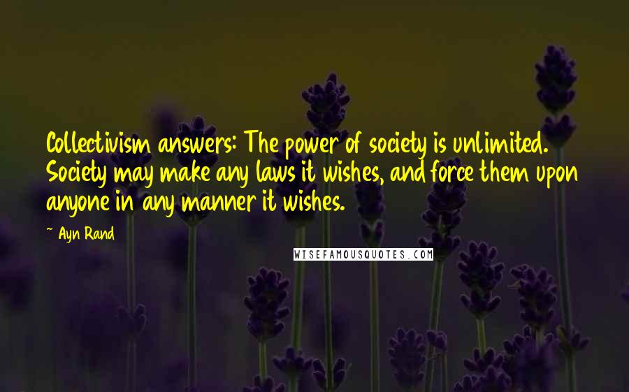 Ayn Rand Quotes: Collectivism answers: The power of society is unlimited. Society may make any laws it wishes, and force them upon anyone in any manner it wishes.