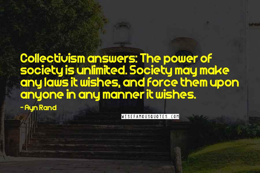 Ayn Rand Quotes: Collectivism answers: The power of society is unlimited. Society may make any laws it wishes, and force them upon anyone in any manner it wishes.