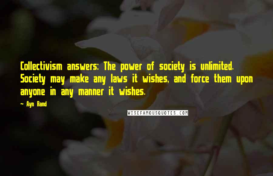 Ayn Rand Quotes: Collectivism answers: The power of society is unlimited. Society may make any laws it wishes, and force them upon anyone in any manner it wishes.