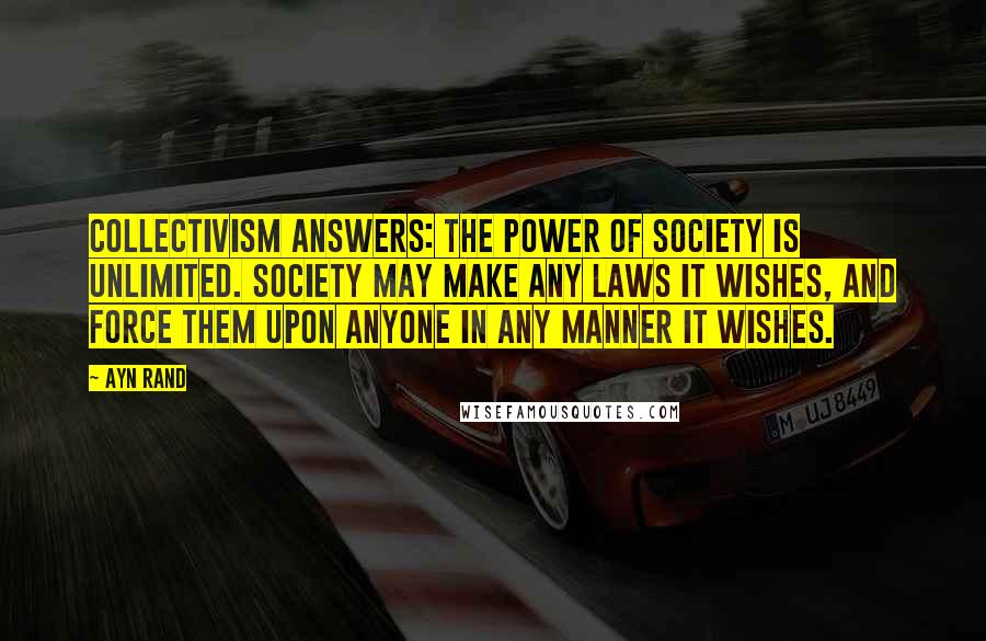 Ayn Rand Quotes: Collectivism answers: The power of society is unlimited. Society may make any laws it wishes, and force them upon anyone in any manner it wishes.