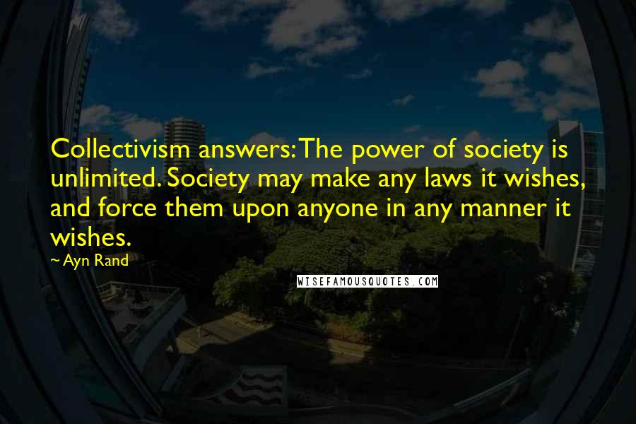 Ayn Rand Quotes: Collectivism answers: The power of society is unlimited. Society may make any laws it wishes, and force them upon anyone in any manner it wishes.