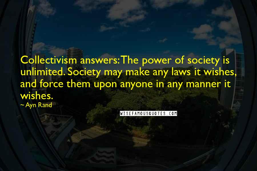 Ayn Rand Quotes: Collectivism answers: The power of society is unlimited. Society may make any laws it wishes, and force them upon anyone in any manner it wishes.