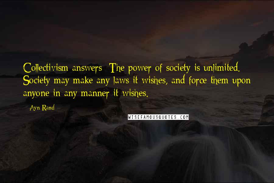 Ayn Rand Quotes: Collectivism answers: The power of society is unlimited. Society may make any laws it wishes, and force them upon anyone in any manner it wishes.