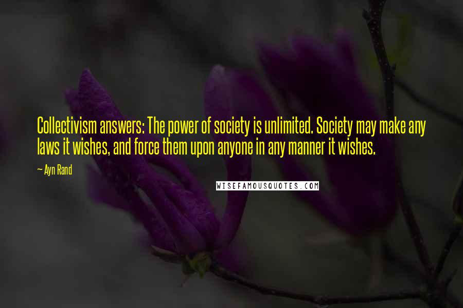 Ayn Rand Quotes: Collectivism answers: The power of society is unlimited. Society may make any laws it wishes, and force them upon anyone in any manner it wishes.