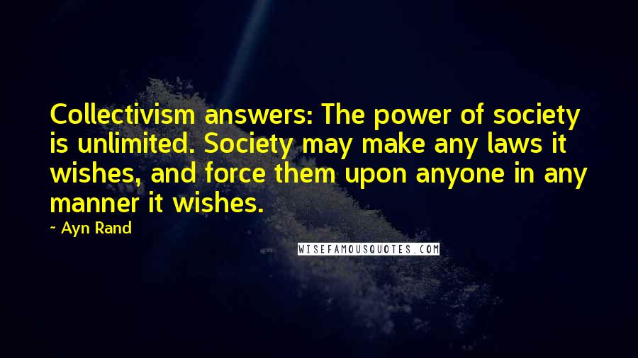 Ayn Rand Quotes: Collectivism answers: The power of society is unlimited. Society may make any laws it wishes, and force them upon anyone in any manner it wishes.