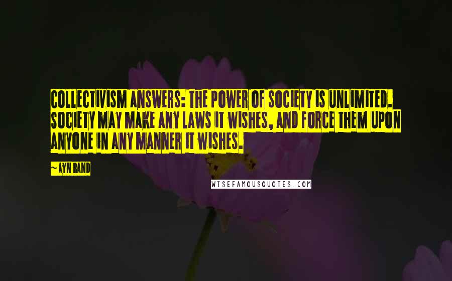 Ayn Rand Quotes: Collectivism answers: The power of society is unlimited. Society may make any laws it wishes, and force them upon anyone in any manner it wishes.