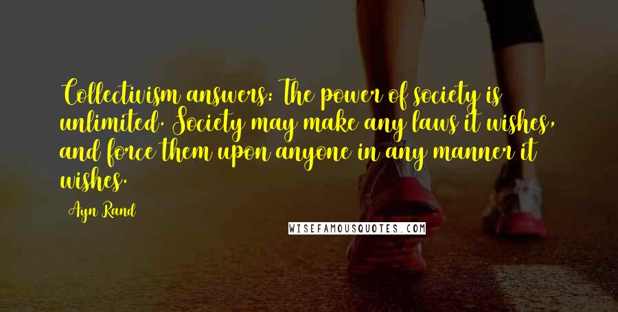 Ayn Rand Quotes: Collectivism answers: The power of society is unlimited. Society may make any laws it wishes, and force them upon anyone in any manner it wishes.