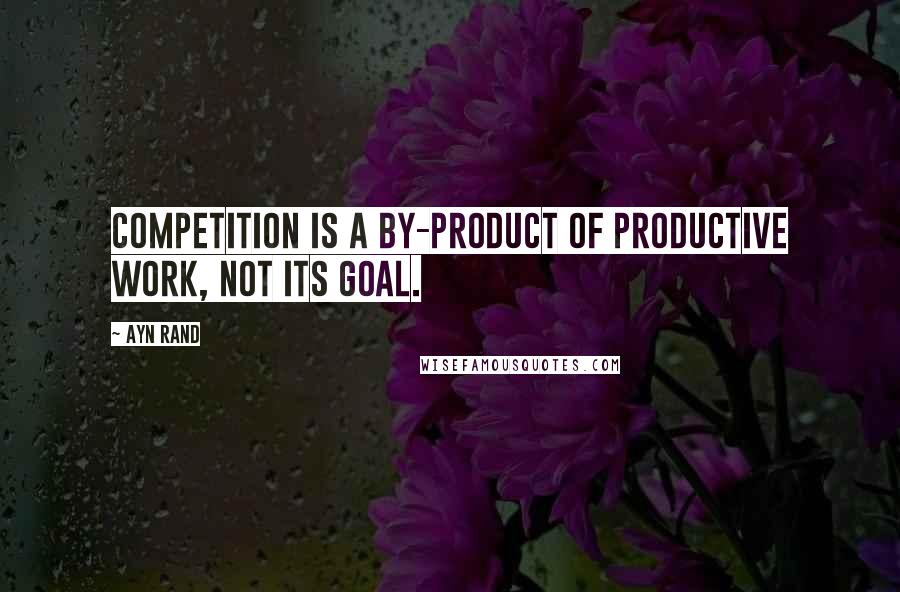 Ayn Rand Quotes: Competition is a by-product of productive work, not its goal.