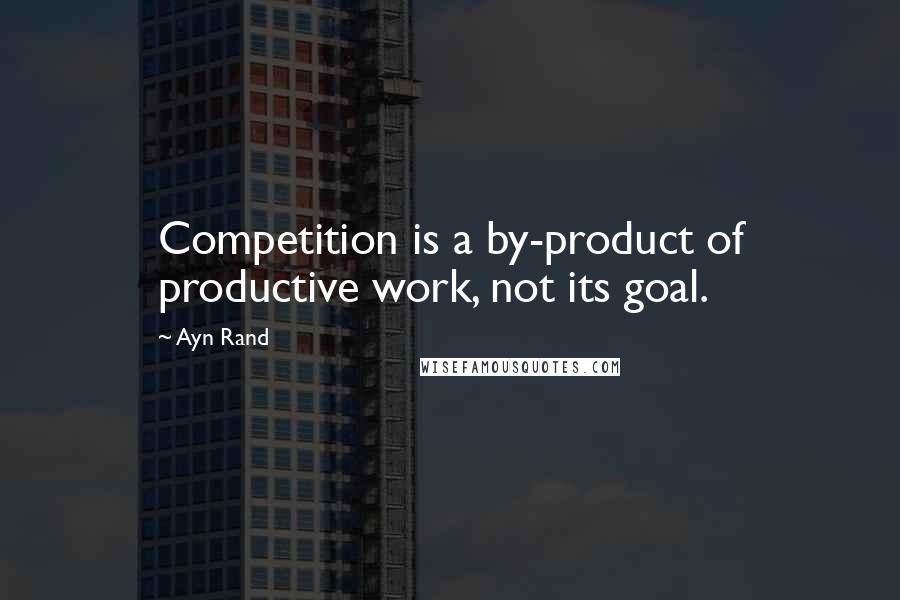 Ayn Rand Quotes: Competition is a by-product of productive work, not its goal.