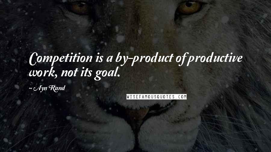 Ayn Rand Quotes: Competition is a by-product of productive work, not its goal.