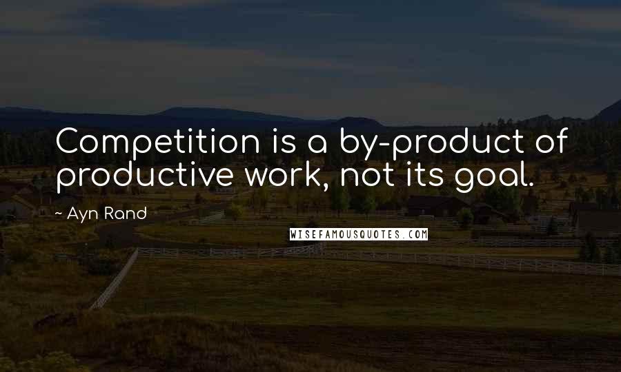 Ayn Rand Quotes: Competition is a by-product of productive work, not its goal.