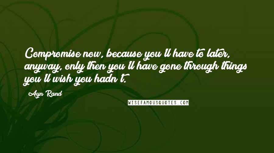 Ayn Rand Quotes: Compromise now, because you'll have to later, anyway, only then you'll have gone through things you'll wish you hadn't.