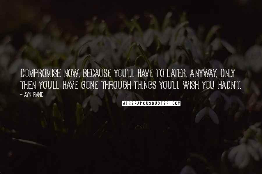 Ayn Rand Quotes: Compromise now, because you'll have to later, anyway, only then you'll have gone through things you'll wish you hadn't.