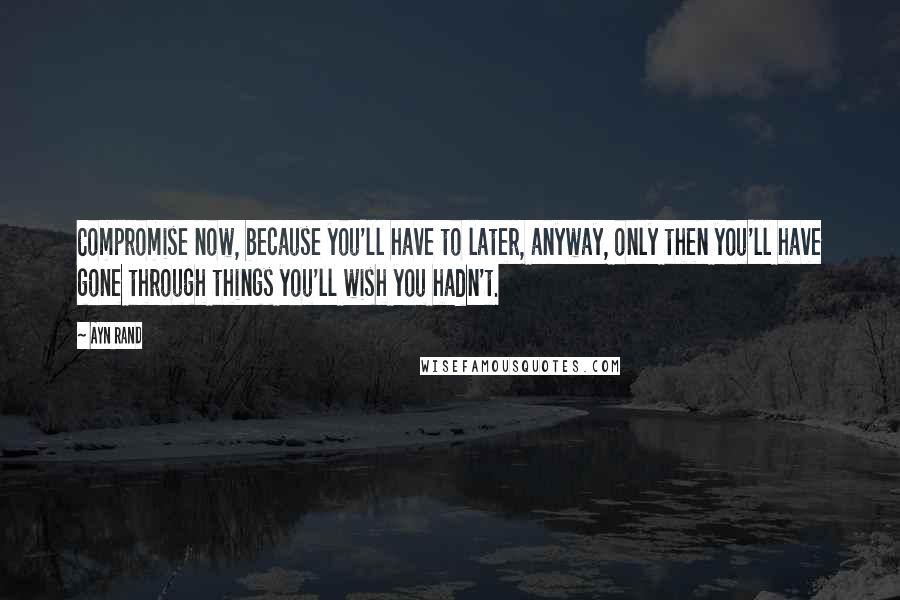 Ayn Rand Quotes: Compromise now, because you'll have to later, anyway, only then you'll have gone through things you'll wish you hadn't.