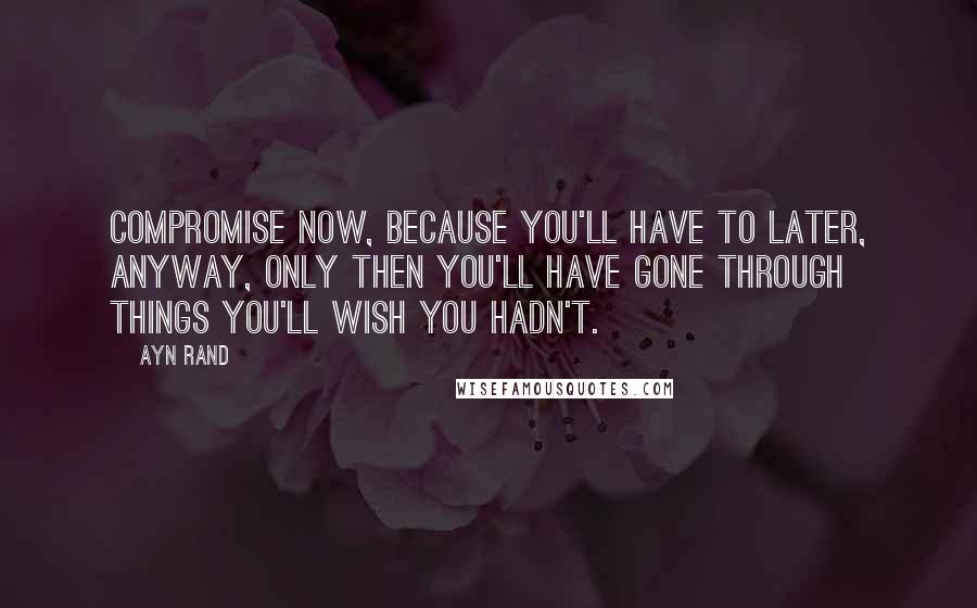 Ayn Rand Quotes: Compromise now, because you'll have to later, anyway, only then you'll have gone through things you'll wish you hadn't.