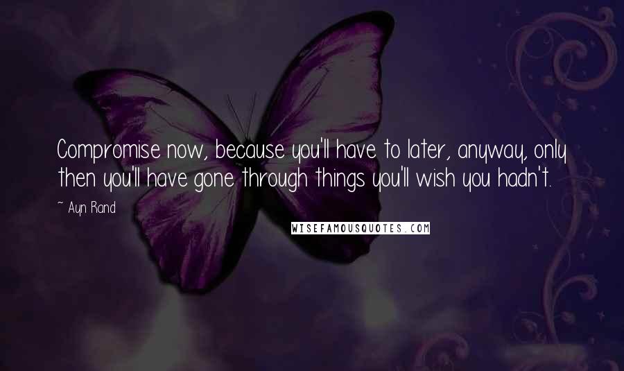 Ayn Rand Quotes: Compromise now, because you'll have to later, anyway, only then you'll have gone through things you'll wish you hadn't.