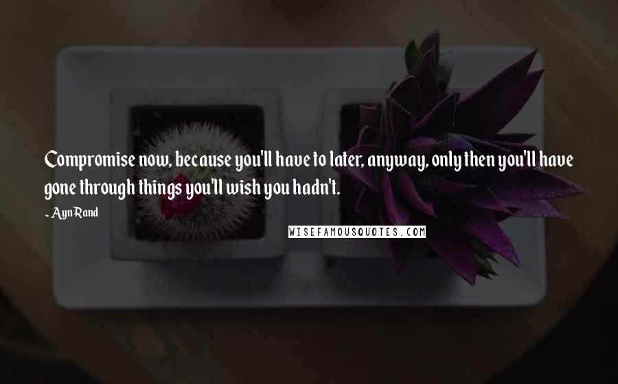 Ayn Rand Quotes: Compromise now, because you'll have to later, anyway, only then you'll have gone through things you'll wish you hadn't.