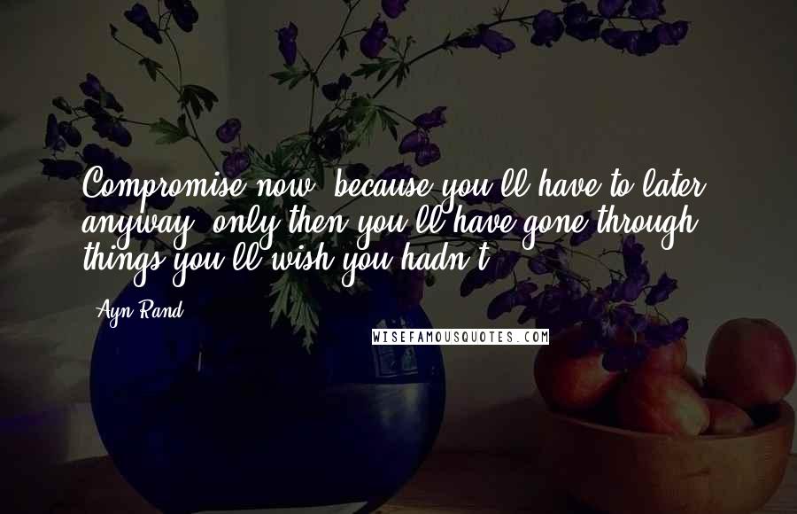 Ayn Rand Quotes: Compromise now, because you'll have to later, anyway, only then you'll have gone through things you'll wish you hadn't.