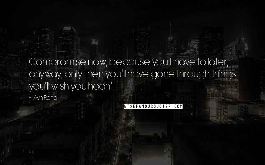 Ayn Rand Quotes: Compromise now, because you'll have to later, anyway, only then you'll have gone through things you'll wish you hadn't.