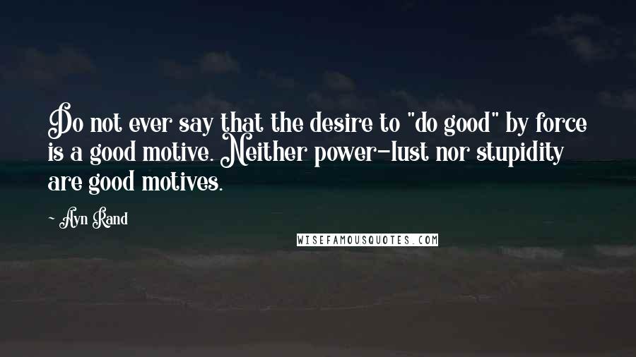 Ayn Rand Quotes: Do not ever say that the desire to "do good" by force is a good motive. Neither power-lust nor stupidity are good motives.