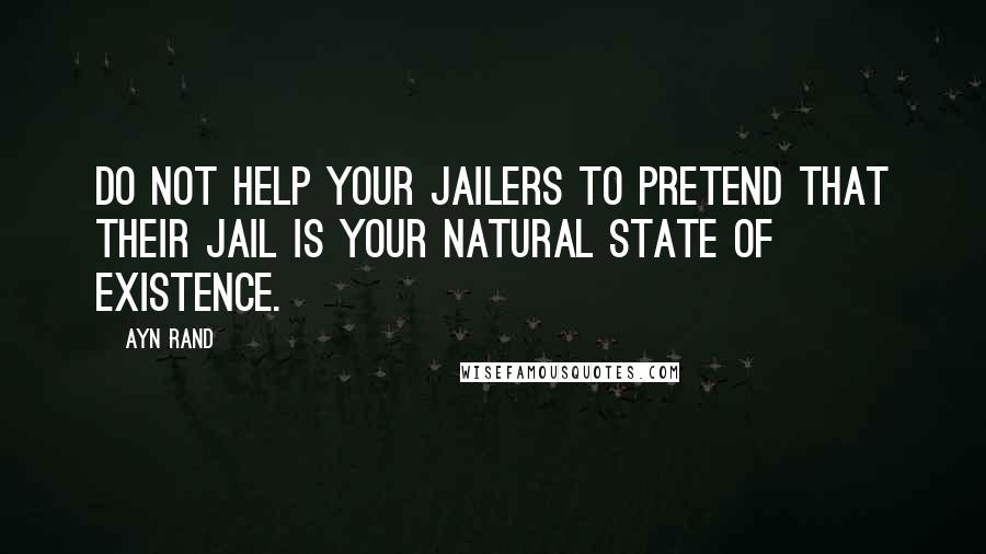 Ayn Rand Quotes: Do not help your jailers to pretend that their jail is your natural state of existence.