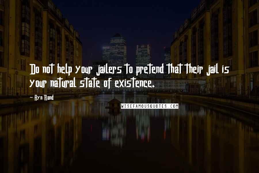 Ayn Rand Quotes: Do not help your jailers to pretend that their jail is your natural state of existence.