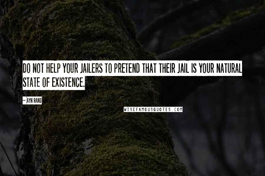 Ayn Rand Quotes: Do not help your jailers to pretend that their jail is your natural state of existence.