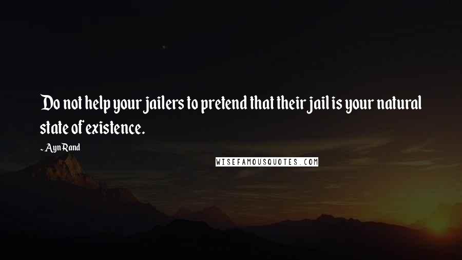 Ayn Rand Quotes: Do not help your jailers to pretend that their jail is your natural state of existence.