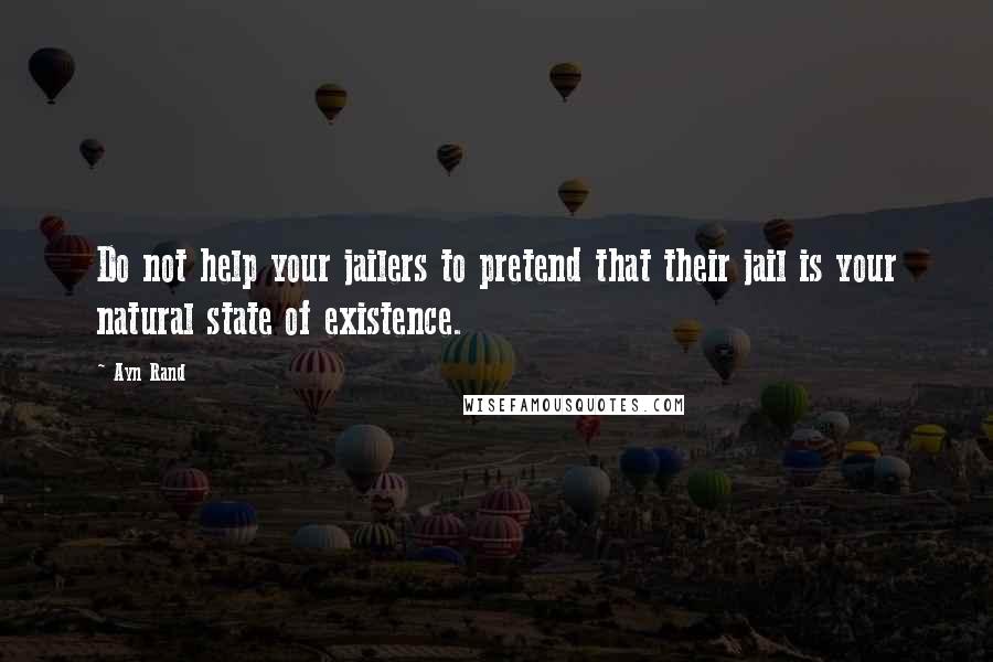 Ayn Rand Quotes: Do not help your jailers to pretend that their jail is your natural state of existence.