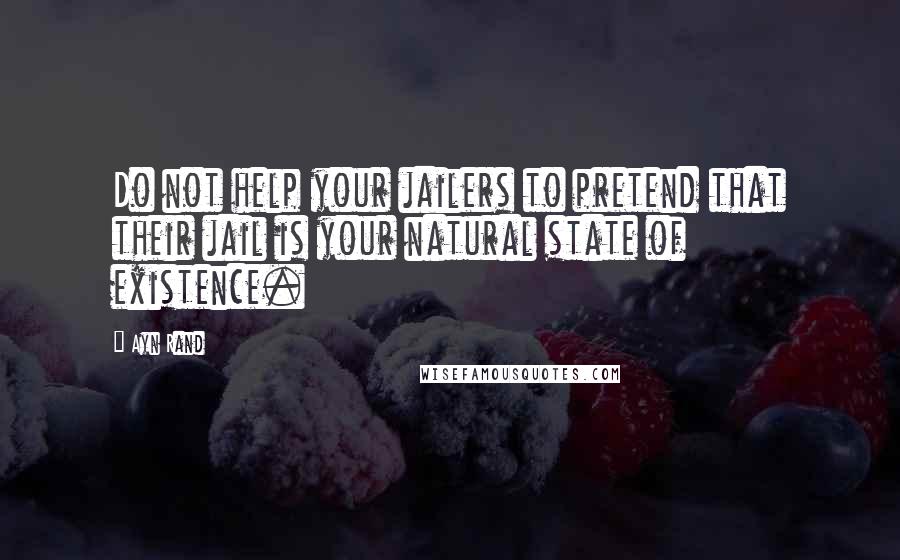 Ayn Rand Quotes: Do not help your jailers to pretend that their jail is your natural state of existence.