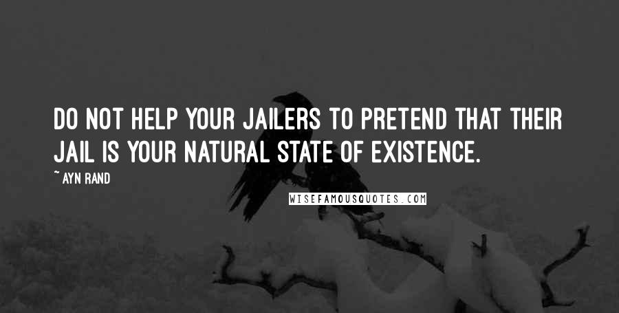 Ayn Rand Quotes: Do not help your jailers to pretend that their jail is your natural state of existence.