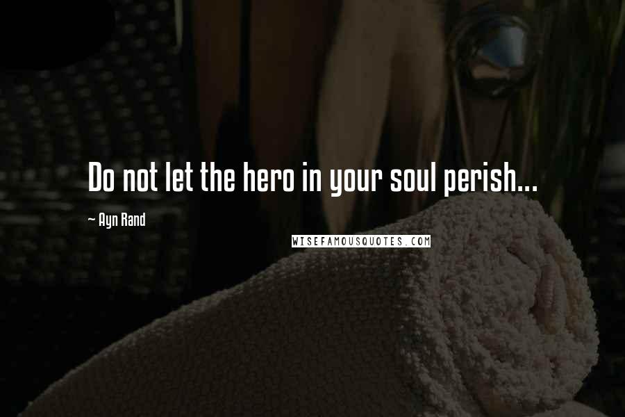 Ayn Rand Quotes: Do not let the hero in your soul perish...