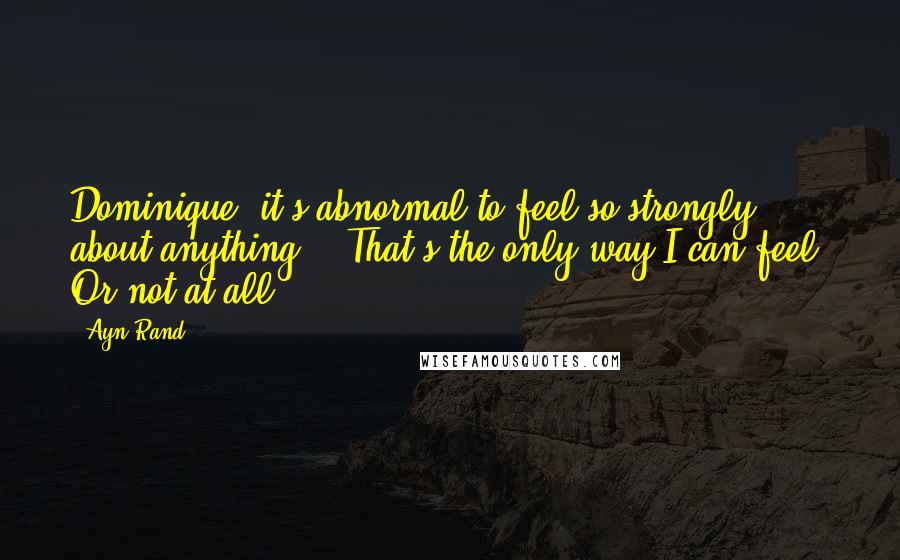 Ayn Rand Quotes: Dominique, it's abnormal to feel so strongly about anything." "That's the only way I can feel. Or not at all.